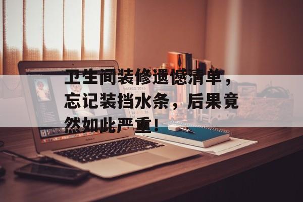 卫生间装修遗憾清单，忘记装挡水条，后果竟然如此严重！