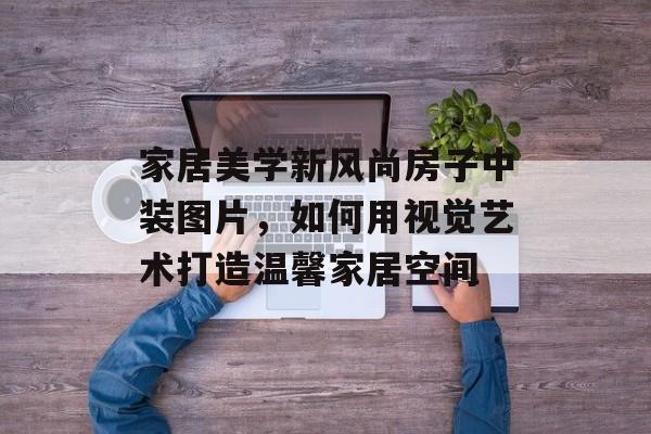家居美学新风尚房子中装图片，如何用视觉艺术打造温馨家居空间