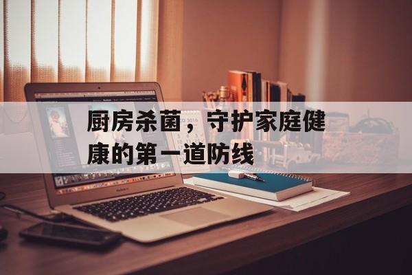 厨房杀菌，守护家庭健康的第一道防线