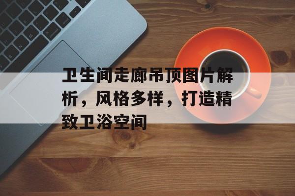 卫生间走廊吊顶图片解析，风格多样，打造精致卫浴空间