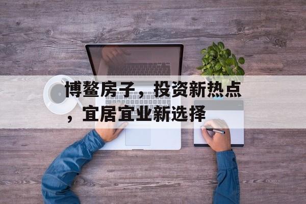博鳌房子，投资新热点，宜居宜业新选择