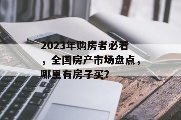 2023年购房者必看，全国房产市场盘点，哪里有房子买？