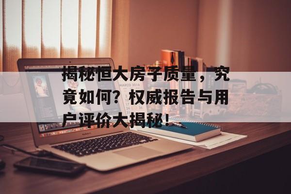 揭秘恒大房子质量，究竟如何？权威报告与用户评价大揭秘！