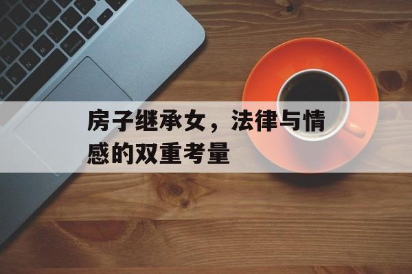 房子继承女，法律与情感的双重考量