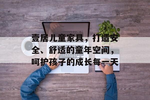 壹居儿童家具，打造安全、舒适的童年空间，呵护孩子的成长每一天