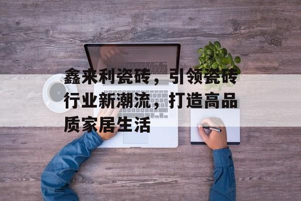 鑫来利瓷砖，引领瓷砖行业新潮流，打造高品质家居生活