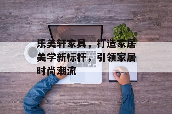乐美轩家具，打造家居美学新标杆，引领家居时尚潮流
