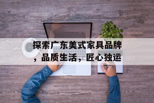 探索广东美式家具品牌，品质生活，匠心独运