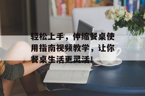 轻松上手，伸缩餐桌使用指南视频教学，让你餐桌生活更灵活！