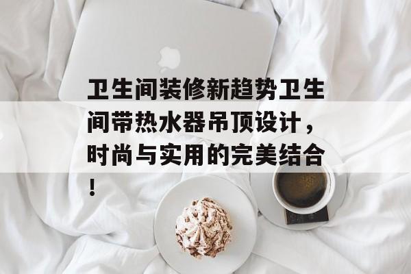 卫生间装修新趋势卫生间带热水器吊顶设计，时尚与实用的完美结合！
