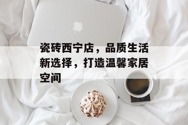 瓷砖西宁店，品质生活新选择，打造温馨家居空间