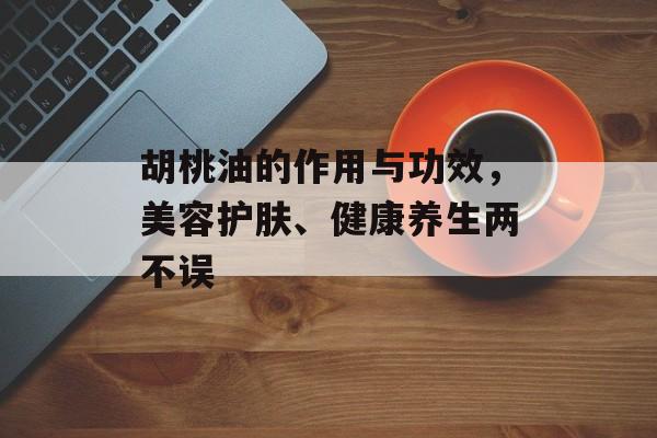 胡桃油的作用与功效，美容护肤、健康养生两不误