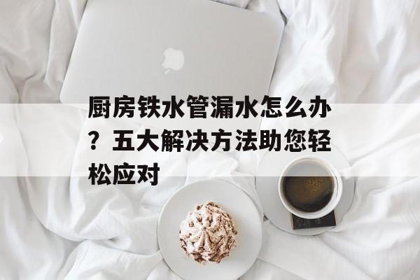 厨房铁水管漏水怎么办？五大解决方法助您轻松应对