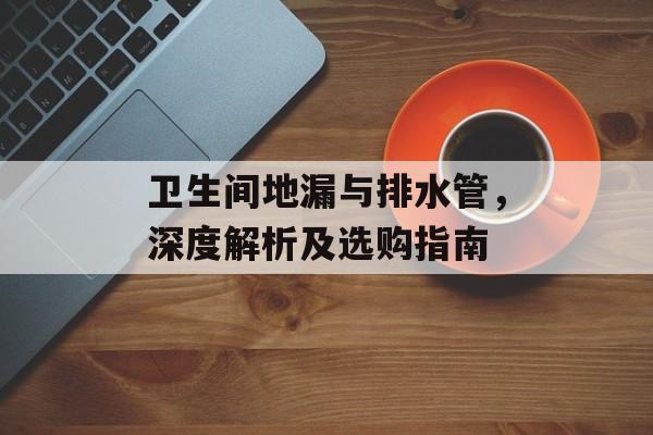 卫生间地漏与排水管，深度解析及选购指南