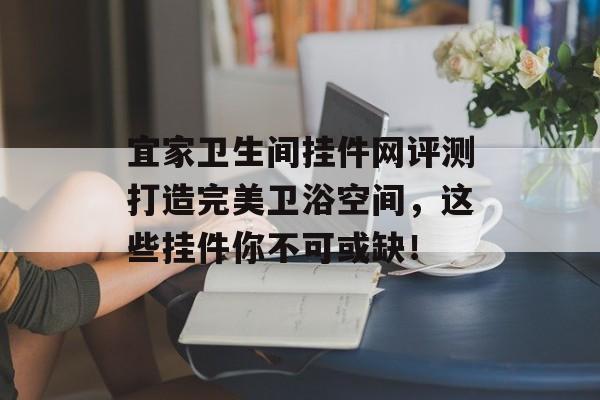 宜家卫生间挂件网评测打造完美卫浴空间，这些挂件你不可或缺！