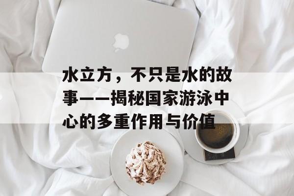 水立方，不只是水的故事——揭秘国家游泳中心的多重作用与价值