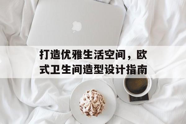 打造优雅生活空间，欧式卫生间造型设计指南