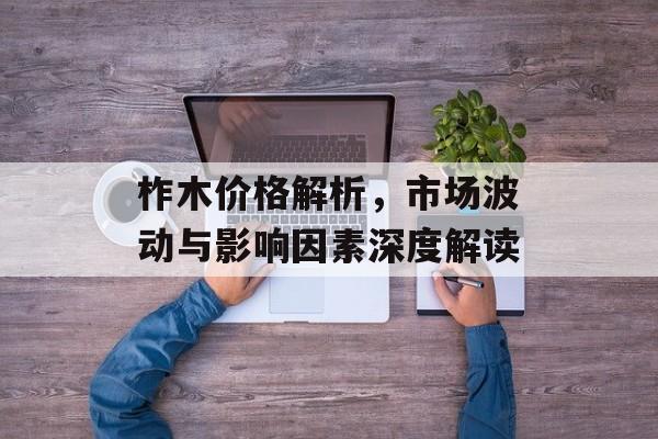 柞木价格解析，市场波动与影响因素深度解读