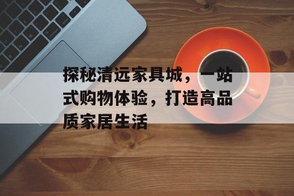 探秘清远家具城，一站式购物体验，打造高品质家居生活