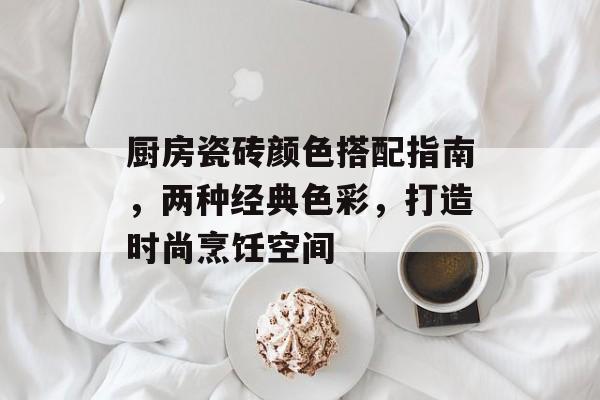 厨房瓷砖颜色搭配指南，两种经典色彩，打造时尚烹饪空间