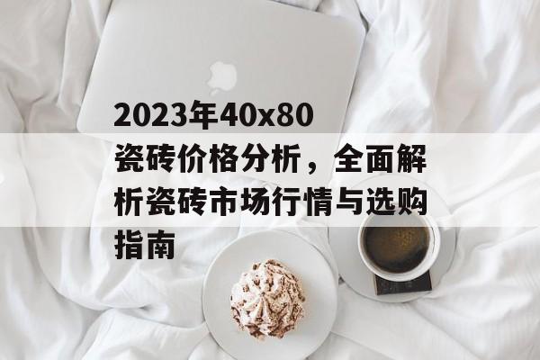 2023年40x80瓷砖价格分析，全面解析瓷砖市场行情与选购指南