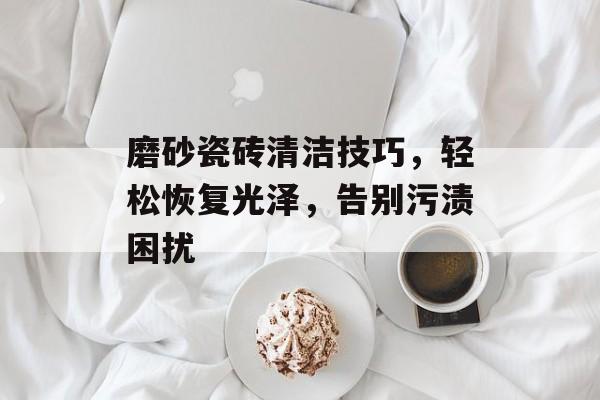 磨砂瓷砖清洁技巧，轻松恢复光泽，告别污渍困扰