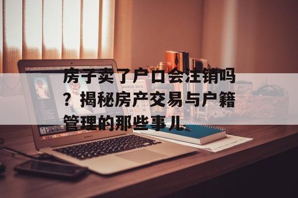 房子卖了户口会注销吗？揭秘房产交易与户籍管理的那些事儿
