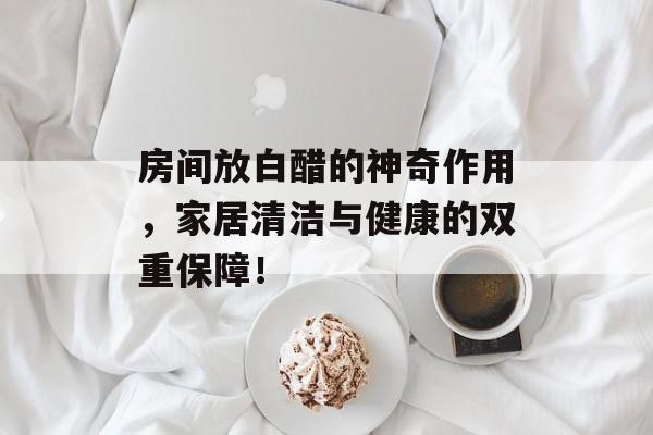 房间放白醋的神奇作用，家居清洁与健康的双重保障！