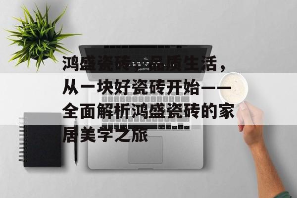鸿盛瓷砖，品质生活，从一块好瓷砖开始——全面解析鸿盛瓷砖的家居美学之旅