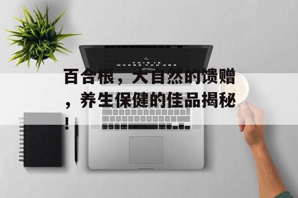 百合根，大自然的馈赠，养生保健的佳品揭秘！