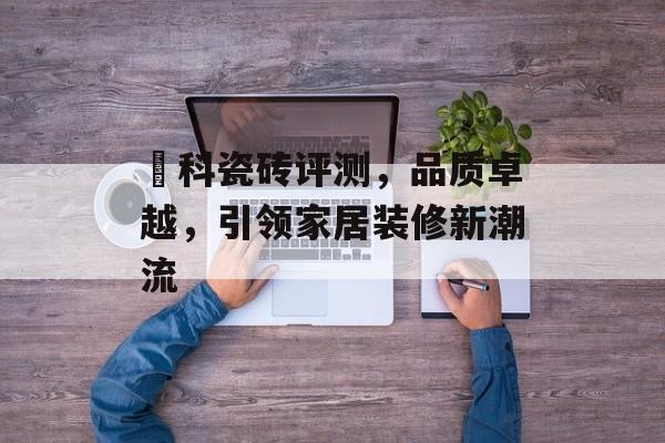 燊科瓷砖评测，品质卓越，引领家居装修新潮流
