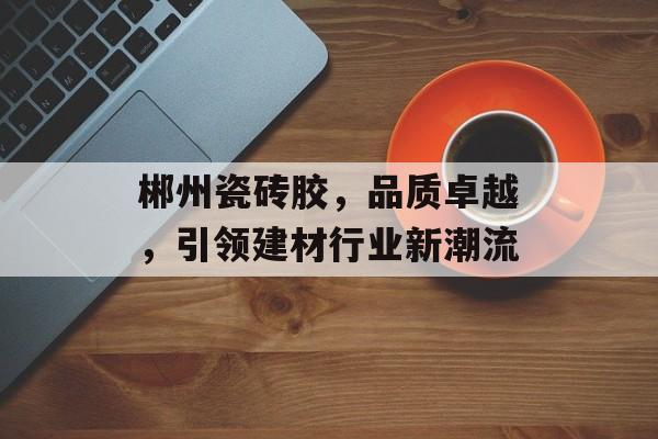 郴州瓷砖胶，品质卓越，引领建材行业新潮流