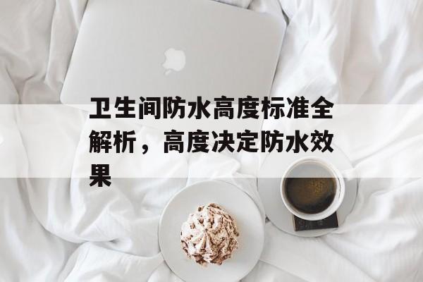 卫生间防水高度标准全解析，高度决定防水效果