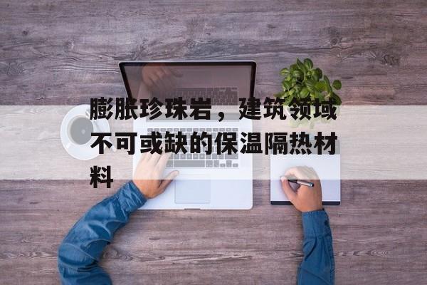 膨胀珍珠岩，建筑领域不可或缺的保温隔热材料