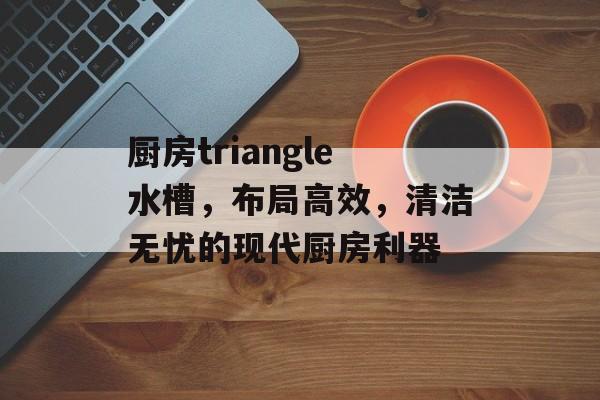 厨房triangle水槽，布局高效，清洁无忧的现代厨房利器