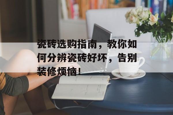 瓷砖选购指南，教你如何分辨瓷砖好坏，告别装修烦恼！