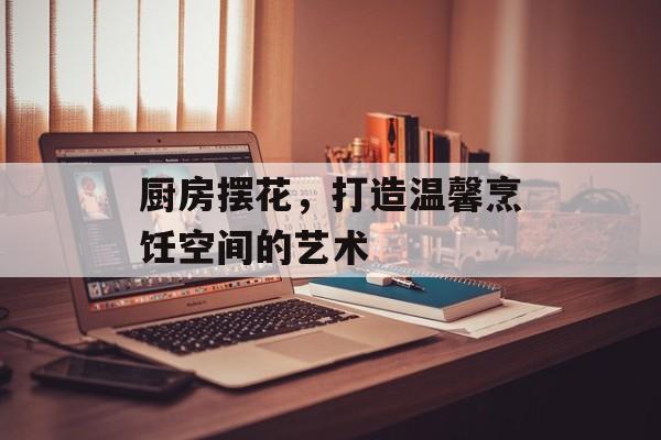 厨房摆花，打造温馨烹饪空间的艺术