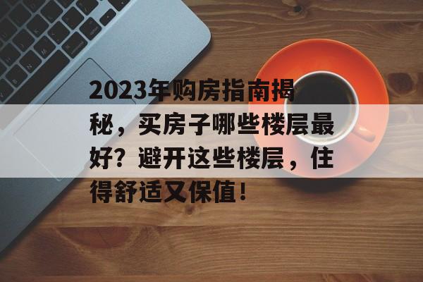 2023年购房指南揭秘，买房子哪些楼层最好？避开这些楼层，住得舒适又保值！