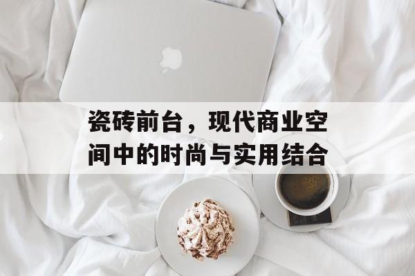 瓷砖前台，现代商业空间中的时尚与实用结合