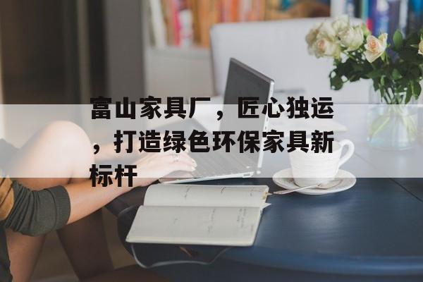 富山家具厂，匠心独运，打造绿色环保家具新标杆