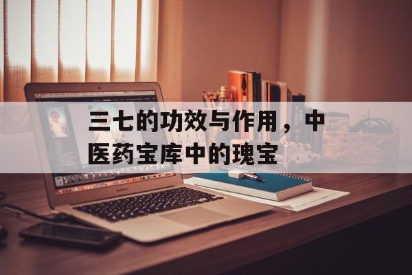 三七的功效与作用，中医药宝库中的瑰宝