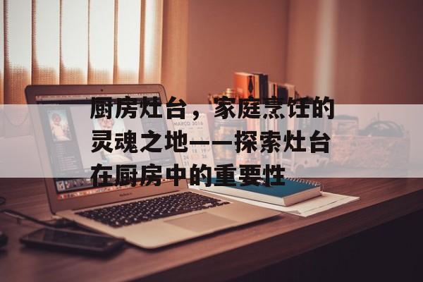 厨房灶台，家庭烹饪的灵魂之地——探索灶台在厨房中的重要性