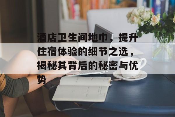 酒店卫生间地巾，提升住宿体验的细节之选，揭秘其背后的秘密与优势