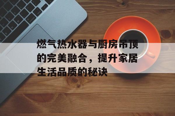 燃气热水器与厨房吊顶的完美融合，提升家居生活品质的秘诀