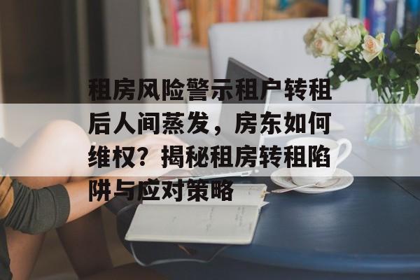 租房风险警示租户转租后人间蒸发，房东如何维权？揭秘租房转租陷阱与应对策略