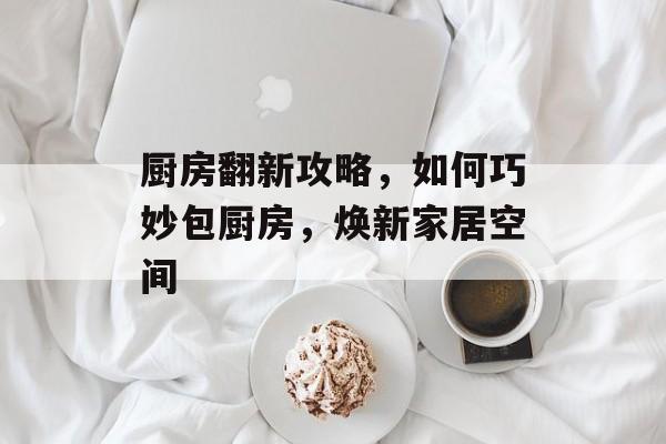 厨房翻新攻略，如何巧妙包厨房，焕新家居空间