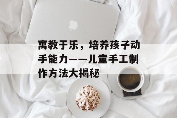 寓教于乐，培养孩子动手能力——儿童手工制作方法大揭秘