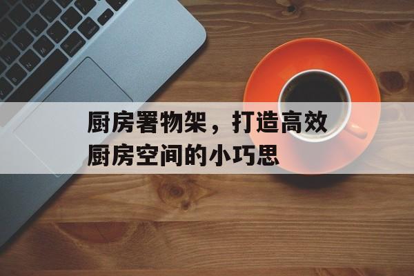 厨房署物架，打造高效厨房空间的小巧思