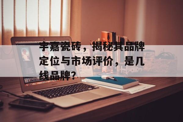 宇嘉瓷砖，揭秘其品牌定位与市场评价，是几线品牌？