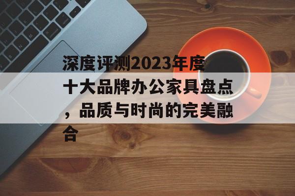 深度评测2023年度十大品牌办公家具盘点，品质与时尚的完美融合